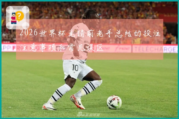 2026世界杯竞猜前老手总结的投注注意事项和常见误区