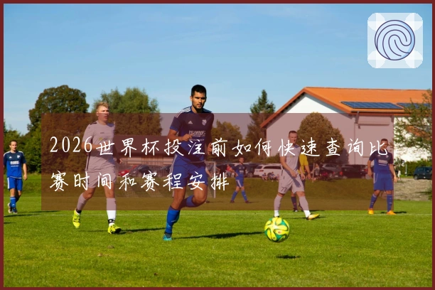 2026世界杯投注前如何快速查询比赛时间和赛程安排