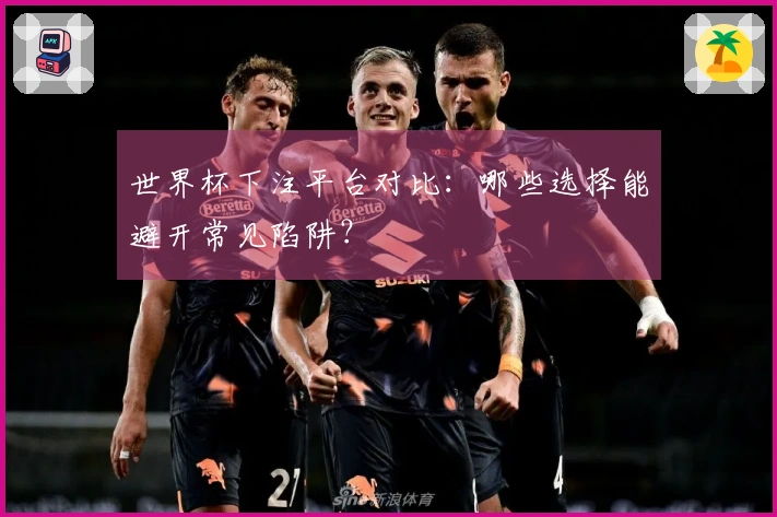 世界杯下注平台对比：哪些选择能避开常见陷阱？
